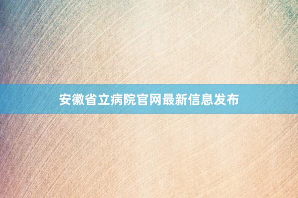 安徽省立病院官网最新信息发布