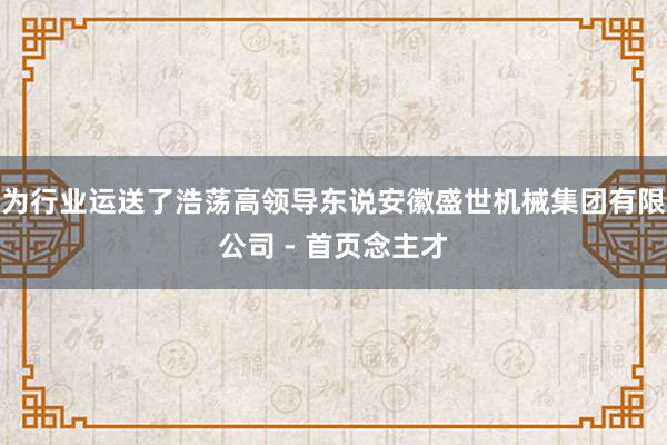 为行业运送了浩荡高领导东说安徽盛世机械集团有限公司 - 首页念主才